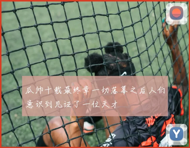 瓜帅十载最终章一切落幕之后人们意识到见证了一位天才