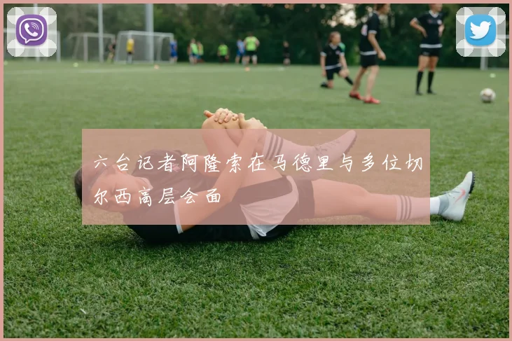 六台记者阿隆索在马德里与多位切尔西高层会面