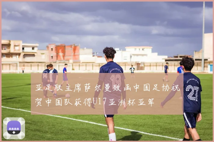 亚足联主席萨尔曼致函中国足协祝贺中国队获得U17亚洲杯亚军